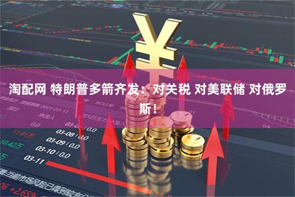 淘配网 特朗普多箭齐发：对关税 对美联储 对俄罗斯！