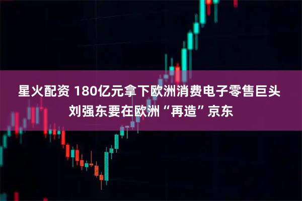 星火配资 180亿元拿下欧洲消费电子零售巨头 刘强东要在欧洲“再造”京东