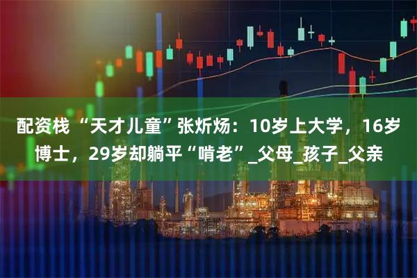 配资栈 “天才儿童”张炘炀：10岁上大学，16岁博士，29岁却躺平“啃老”_父母_孩子_父亲