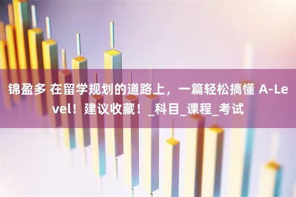 锦盈多 在留学规划的道路上，一篇轻松搞懂 A-Level！建议收藏！_科目_课程_考试