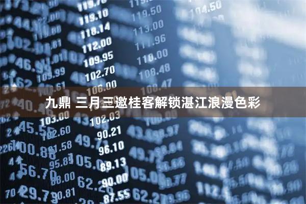 九鼎 三月三邀桂客解锁湛江浪漫色彩