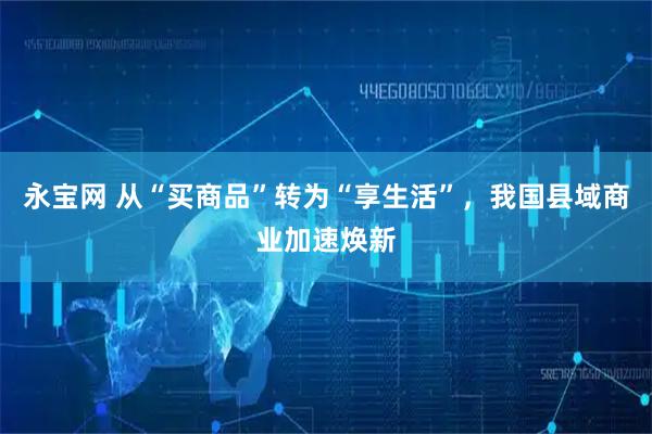 永宝网 从“买商品”转为“享生活”，我国县域商业加速焕新