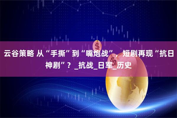 云谷策略 从“手撕”到“嘴炮战”，短剧再现“抗日神剧”？_抗战_日军_历史