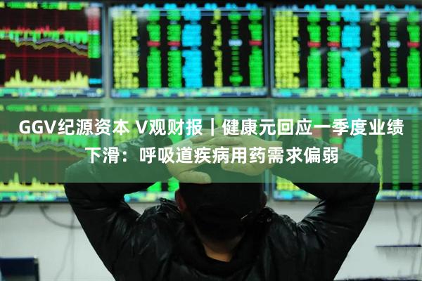GGV纪源资本 V观财报｜健康元回应一季度业绩下滑：呼吸道疾病用药需求偏弱