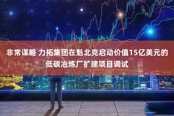 非常谋略 力拓集团在魁北克启动价值15亿美元的低碳冶炼厂扩建项目调试