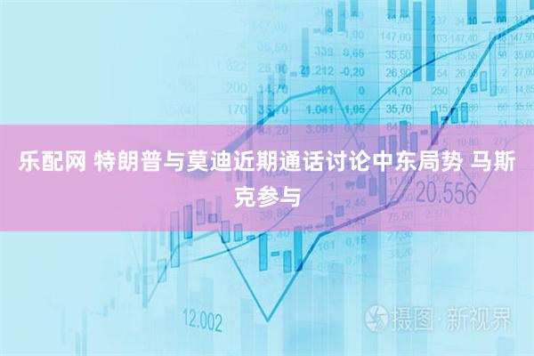 乐配网 特朗普与莫迪近期通话讨论中东局势 马斯克参与
