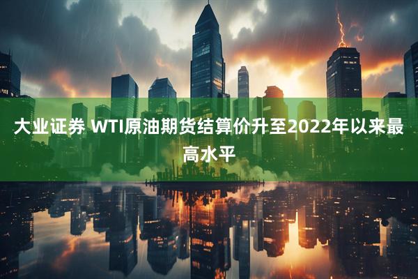 大业证券 WTI原油期货结算价升至2022年以来最高水平