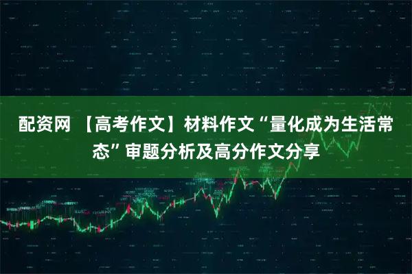 配资网 【高考作文】材料作文“量化成为生活常态”审题分析及高分作文分享