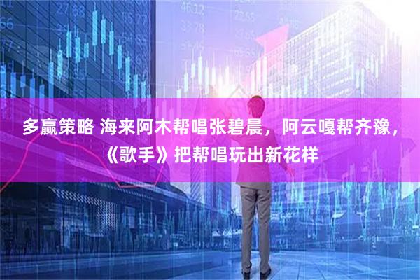 多赢策略 海来阿木帮唱张碧晨，阿云嘎帮齐豫，《歌手》把帮唱玩出新花样