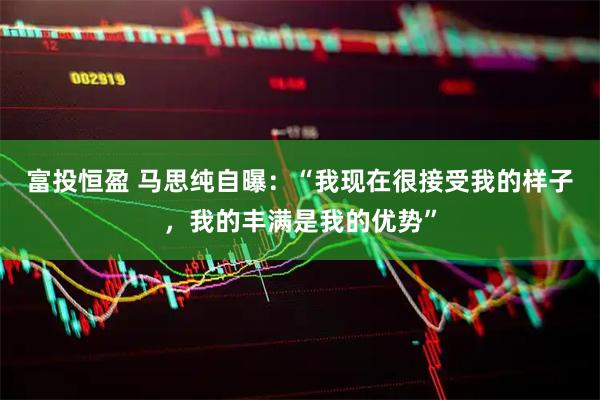 富投恒盈 马思纯自曝：“我现在很接受我的样子，我的丰满是我的优势”