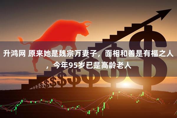 升鸿网 原来她是魏宗万妻子，面相和善是有福之人，今年95岁已是高龄老人