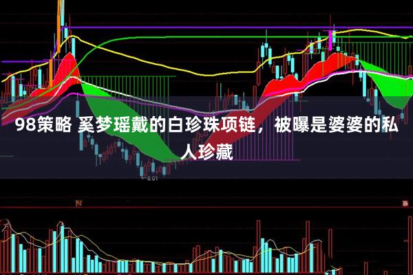 98策略 奚梦瑶戴的白珍珠项链，被曝是婆婆的私人珍藏