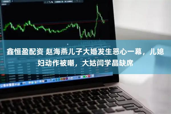 鑫恒盈配资 赵海燕儿子大婚发生恶心一幕，儿媳妇动作被嘲，大姑闫学晶缺席