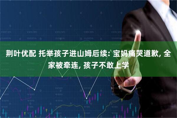 荆叶优配 托举孩子进山姆后续: 宝妈痛哭道歉, 全家被牵连, 孩子不敢上学