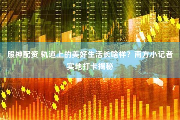 股神配资 轨道上的美好生活长啥样？南方小记者实地打卡揭秘