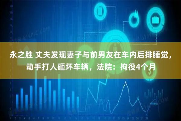 永之胜 丈夫发现妻子与前男友在车内后排睡觉,动手打人砸坏车辆,法院:拘役4个月