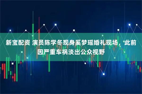新宝配资 演员陈学冬现身奚梦瑶婚礼现场，此前因严重车祸淡出公众视野