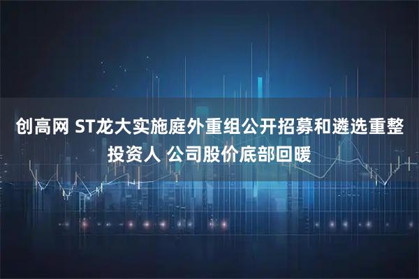 创高网 ST龙大实施庭外重组公开招募和遴选重整投资人 公司股价底部回暖