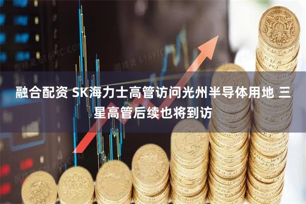 融合配资 SK海力士高管访问光州半导体用地 三星高管后续也将到访