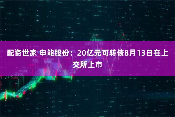 配资世家 申能股份：20亿元可转债8月13日在上交所上市