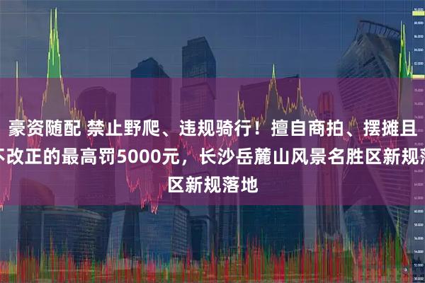 豪资随配 禁止野爬、违规骑行！擅自商拍、摆摊且拒不改正的最高罚5000元，长沙岳麓山风景名胜区新规落地