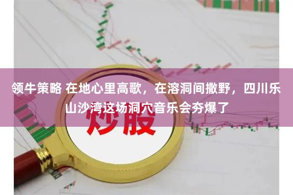 领牛策略 在地心里高歌，在溶洞间撒野，四川乐山沙湾这场洞穴音乐会夯爆了