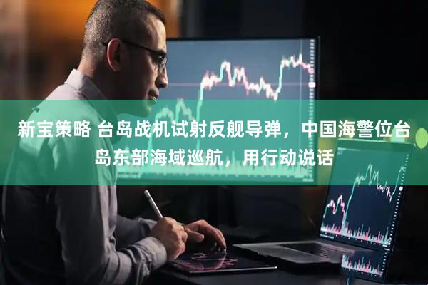 新宝策略 台岛战机试射反舰导弹，中国海警位台岛东部海域巡航，用行动说话